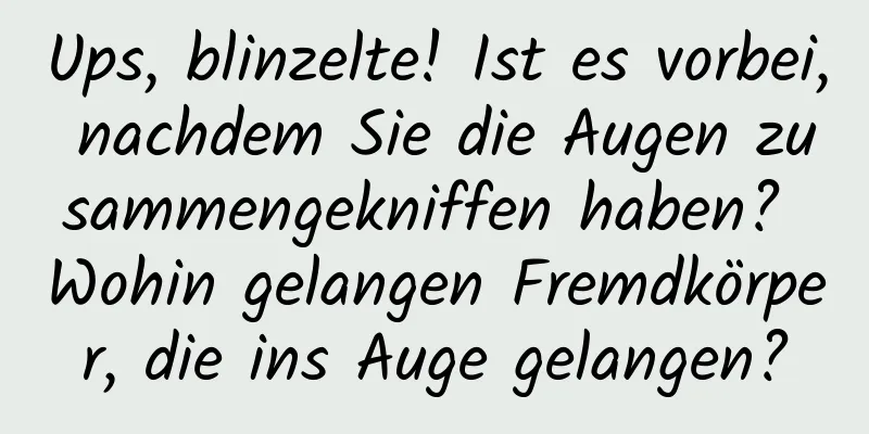 Ups, blinzelte! Ist es vorbei, nachdem Sie die Augen zusammengekniffen haben? Wohin gelangen Fremdkörper, die ins Auge gelangen?