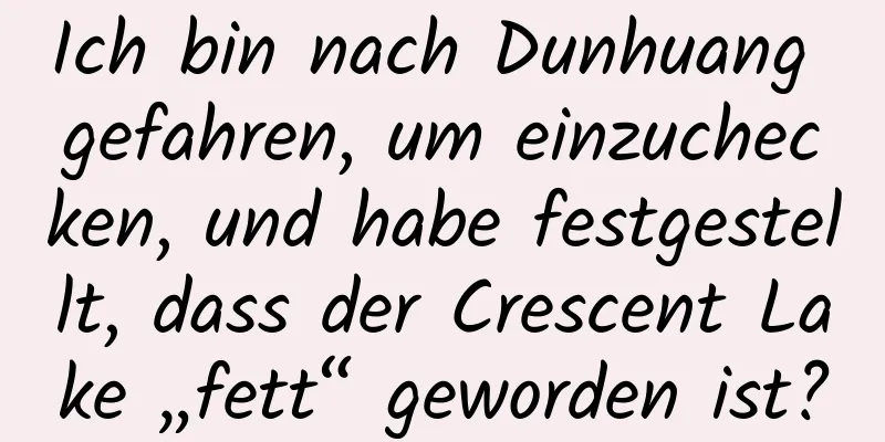 Ich bin nach Dunhuang gefahren, um einzuchecken, und habe festgestellt, dass der Crescent Lake „fett“ geworden ist?