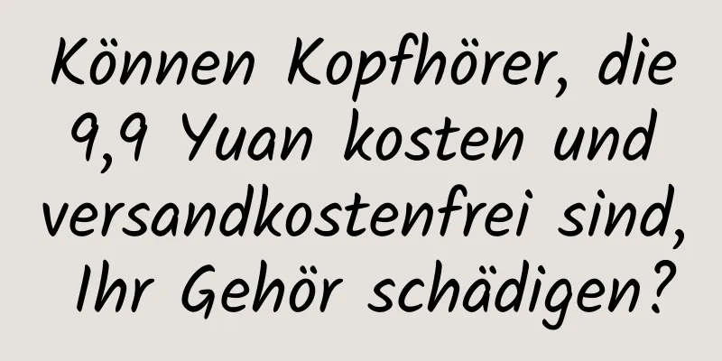 Können Kopfhörer, die 9,9 Yuan kosten und versandkostenfrei sind, Ihr Gehör schädigen?