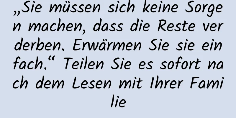„Sie müssen sich keine Sorgen machen, dass die Reste verderben. Erwärmen Sie sie einfach.“ Teilen Sie es sofort nach dem Lesen mit Ihrer Familie