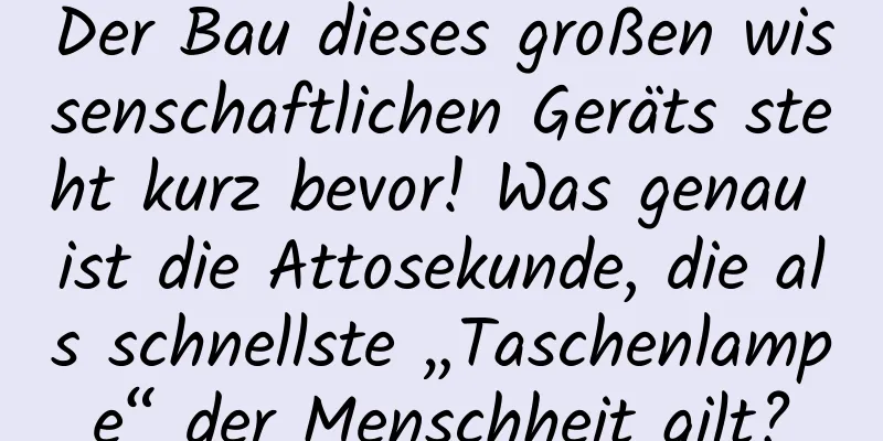 Der Bau dieses großen wissenschaftlichen Geräts steht kurz bevor! Was genau ist die Attosekunde, die als schnellste „Taschenlampe“ der Menschheit gilt?