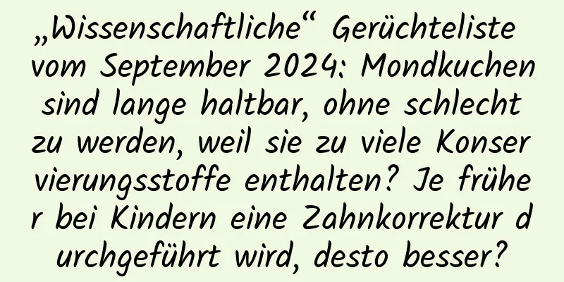 „Wissenschaftliche“ Gerüchteliste vom September 2024: Mondkuchen sind lange haltbar, ohne schlecht zu werden, weil sie zu viele Konservierungsstoffe enthalten? Je früher bei Kindern eine Zahnkorrektur durchgeführt wird, desto besser?