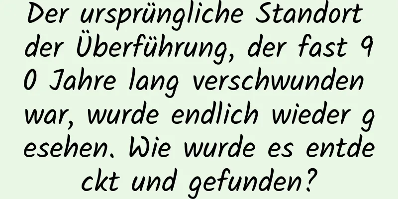 Der ursprüngliche Standort der Überführung, der fast 90 Jahre lang verschwunden war, wurde endlich wieder gesehen. Wie wurde es entdeckt und gefunden?