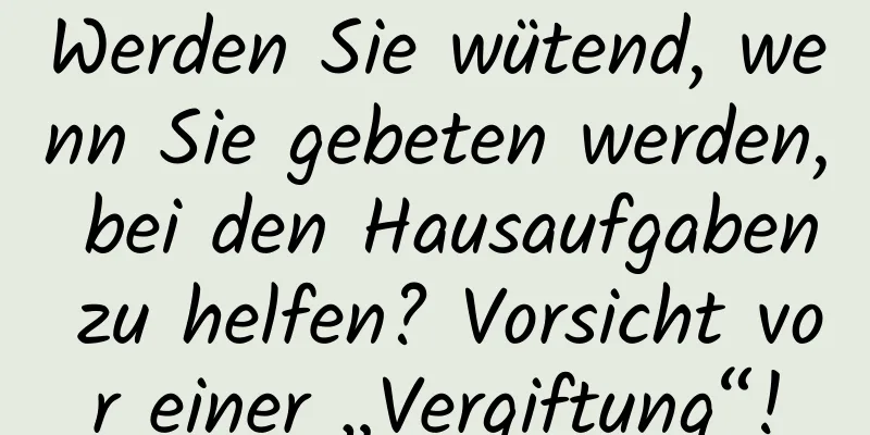 Werden Sie wütend, wenn Sie gebeten werden, bei den Hausaufgaben zu helfen? Vorsicht vor einer „Vergiftung“!