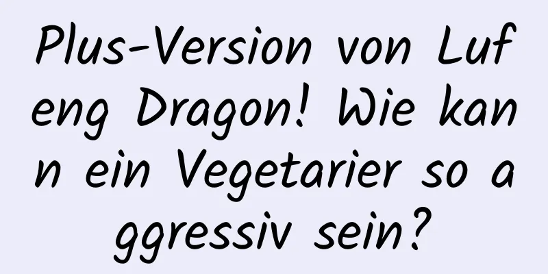 Plus-Version von Lufeng Dragon! Wie kann ein Vegetarier so aggressiv sein?