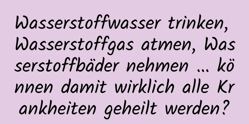 Wasserstoffwasser trinken, Wasserstoffgas atmen, Wasserstoffbäder nehmen ... können damit wirklich alle Krankheiten geheilt werden?