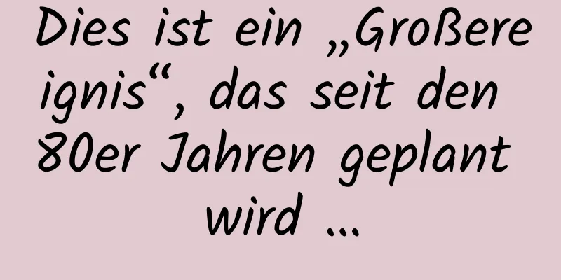 Dies ist ein „Großereignis“, das seit den 80er Jahren geplant wird …