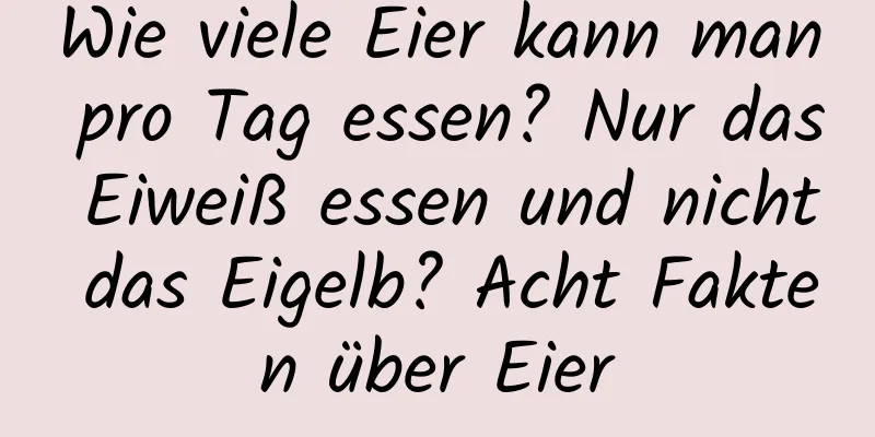 Wie viele Eier kann man pro Tag essen? Nur das Eiweiß essen und nicht das Eigelb? Acht Fakten über Eier