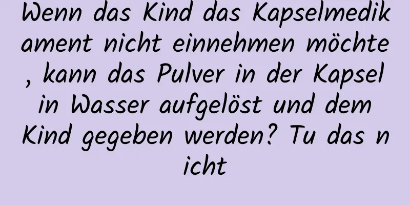 Wenn das Kind das Kapselmedikament nicht einnehmen möchte, kann das Pulver in der Kapsel in Wasser aufgelöst und dem Kind gegeben werden? Tu das nicht