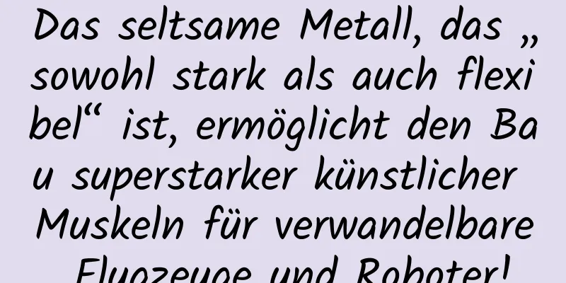 Das seltsame Metall, das „sowohl stark als auch flexibel“ ist, ermöglicht den Bau superstarker künstlicher Muskeln für verwandelbare Flugzeuge und Roboter!