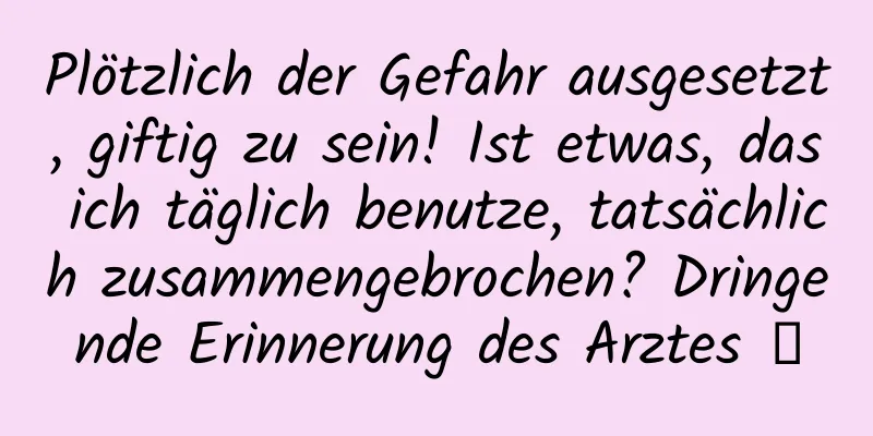 Plötzlich der Gefahr ausgesetzt, giftig zu sein! Ist etwas, das ich täglich benutze, tatsächlich zusammengebrochen? Dringende Erinnerung des Arztes →