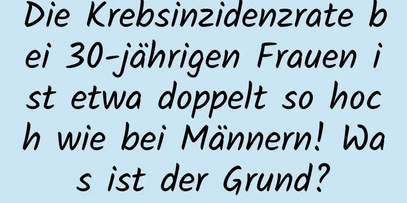 Die Krebsinzidenzrate bei 30-jährigen Frauen ist etwa doppelt so hoch wie bei Männern! Was ist der Grund?