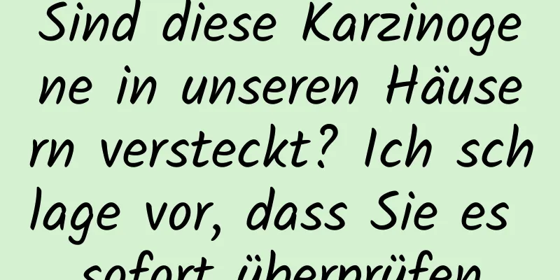 Sind diese Karzinogene in unseren Häusern versteckt? Ich schlage vor, dass Sie es sofort überprüfen