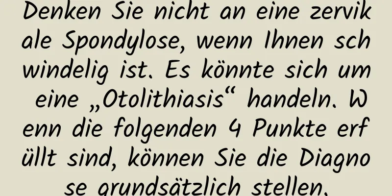 Denken Sie nicht an eine zervikale Spondylose, wenn Ihnen schwindelig ist. Es könnte sich um eine „Otolithiasis“ handeln. Wenn die folgenden 4 Punkte erfüllt sind, können Sie die Diagnose grundsätzlich stellen.