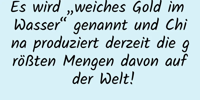 Es wird „weiches Gold im Wasser“ genannt und China produziert derzeit die größten Mengen davon auf der Welt!