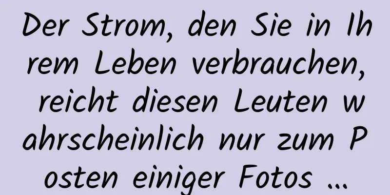 Der Strom, den Sie in Ihrem Leben verbrauchen, reicht diesen Leuten wahrscheinlich nur zum Posten einiger Fotos …