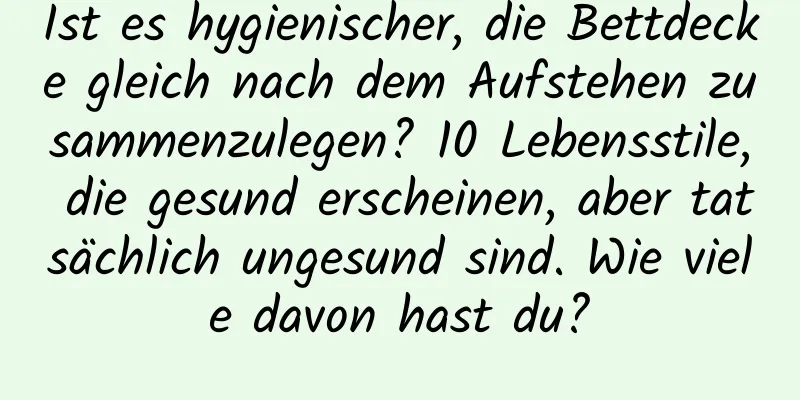 Ist es hygienischer, die Bettdecke gleich nach dem Aufstehen zusammenzulegen? 10 Lebensstile, die gesund erscheinen, aber tatsächlich ungesund sind. Wie viele davon hast du?