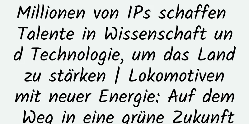Millionen von IPs schaffen Talente in Wissenschaft und Technologie, um das Land zu stärken | Lokomotiven mit neuer Energie: Auf dem Weg in eine grüne Zukunft