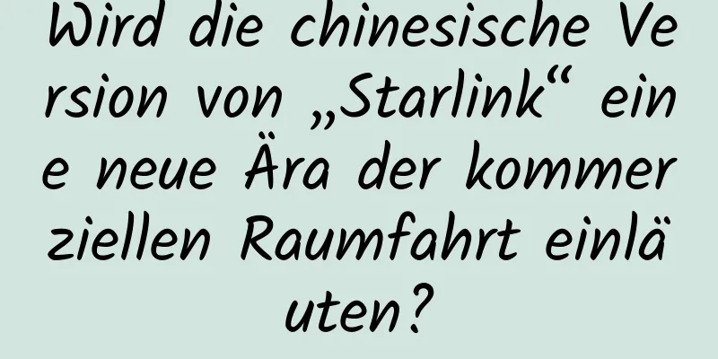 Wird die chinesische Version von „Starlink“ eine neue Ära der kommerziellen Raumfahrt einläuten?