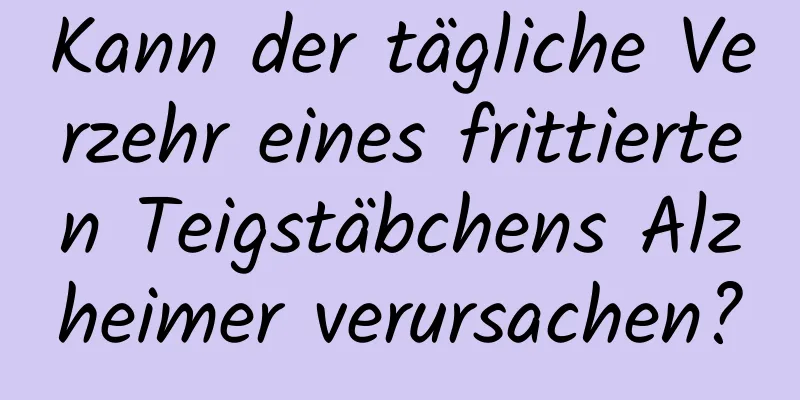 Kann der tägliche Verzehr eines frittierten Teigstäbchens Alzheimer verursachen?