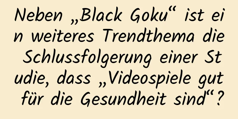Neben „Black Goku“ ist ein weiteres Trendthema die Schlussfolgerung einer Studie, dass „Videospiele gut für die Gesundheit sind“?