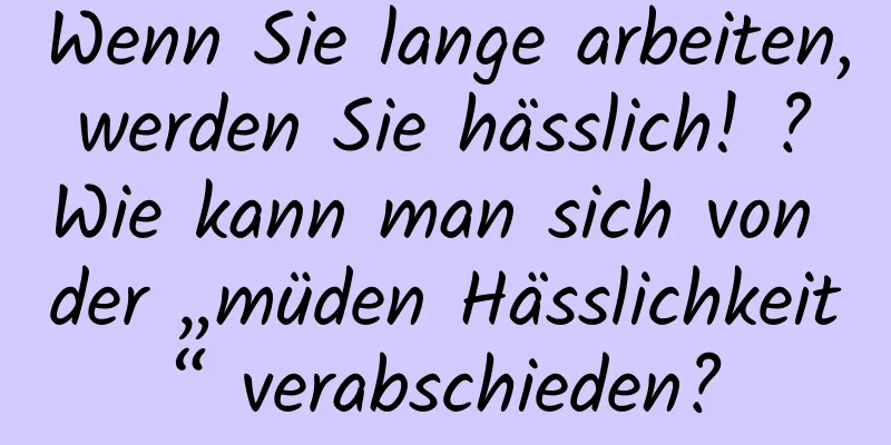 Wenn Sie lange arbeiten, werden Sie hässlich! ? Wie kann man sich von der „müden Hässlichkeit“ verabschieden?
