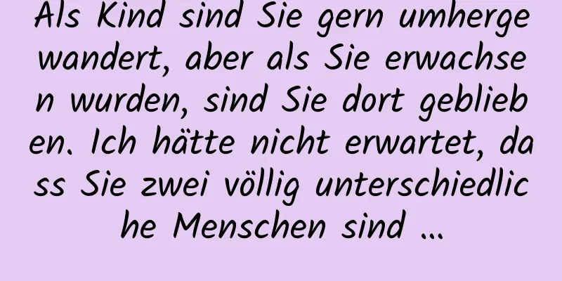 Als Kind sind Sie gern umhergewandert, aber als Sie erwachsen wurden, sind Sie dort geblieben. Ich hätte nicht erwartet, dass Sie zwei völlig unterschiedliche Menschen sind …