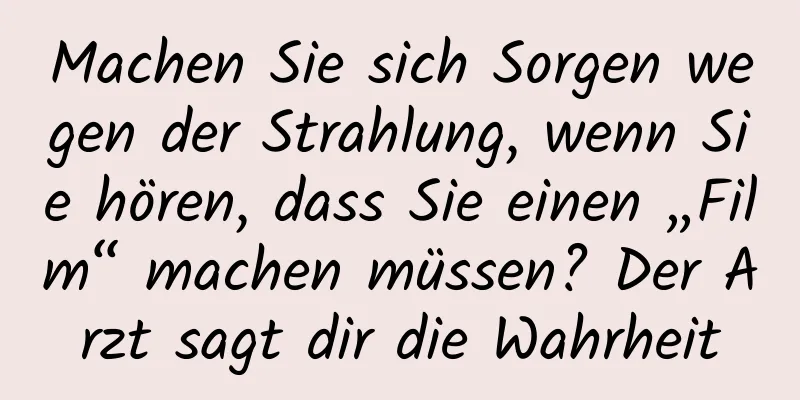 Machen Sie sich Sorgen wegen der Strahlung, wenn Sie hören, dass Sie einen „Film“ machen müssen? Der Arzt sagt dir die Wahrheit