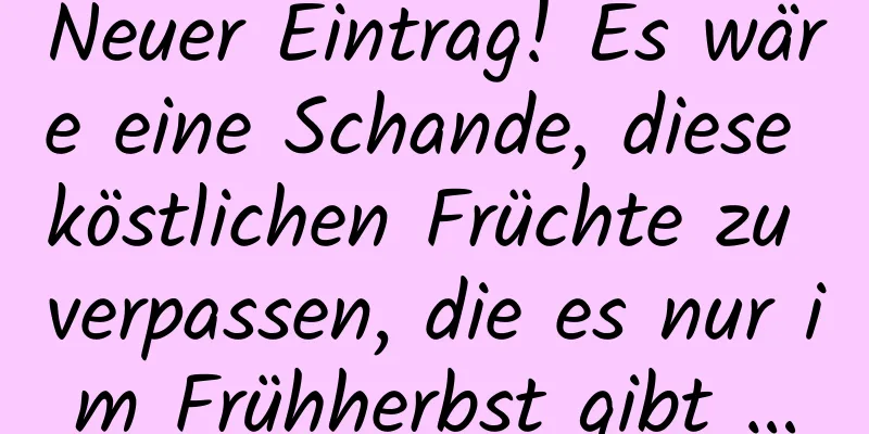 Neuer Eintrag! Es wäre eine Schande, diese köstlichen Früchte zu verpassen, die es nur im Frühherbst gibt …