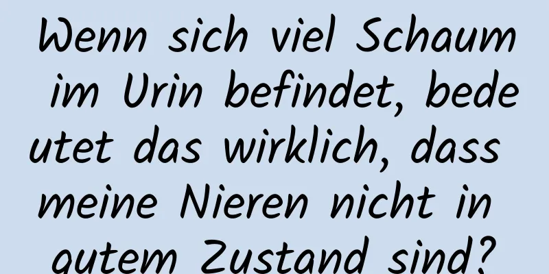 Wenn sich viel Schaum im Urin befindet, bedeutet das wirklich, dass meine Nieren nicht in gutem Zustand sind?