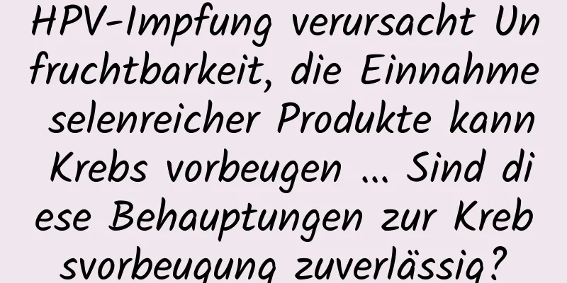 HPV-Impfung verursacht Unfruchtbarkeit, die Einnahme selenreicher Produkte kann Krebs vorbeugen ... Sind diese Behauptungen zur Krebsvorbeugung zuverlässig?