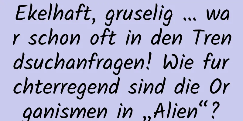Ekelhaft, gruselig … war schon oft in den Trendsuchanfragen! Wie furchterregend sind die Organismen in „Alien“?