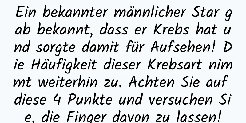 Ein bekannter männlicher Star gab bekannt, dass er Krebs hat und sorgte damit für Aufsehen! Die Häufigkeit dieser Krebsart nimmt weiterhin zu. Achten Sie auf diese 4 Punkte und versuchen Sie, die Finger davon zu lassen!