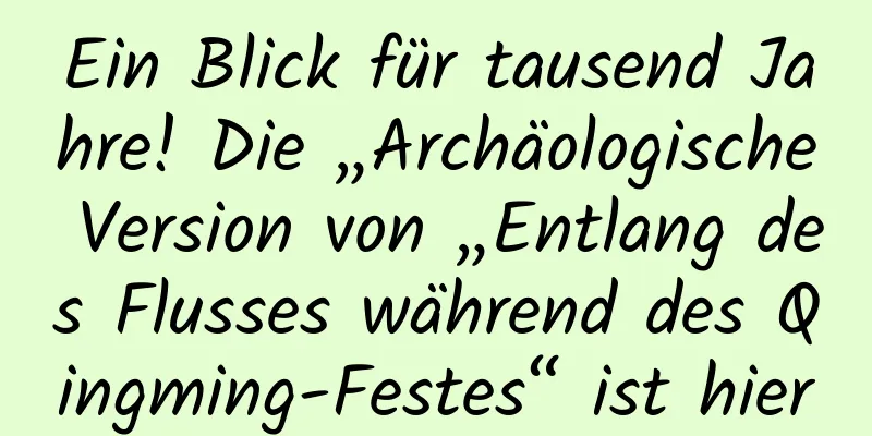 Ein Blick für tausend Jahre! Die „Archäologische Version von „Entlang des Flusses während des Qingming-Festes“ ist hier
