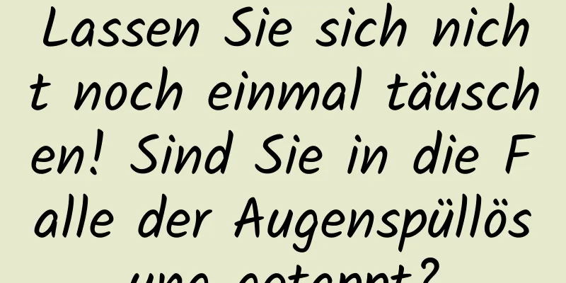 Lassen Sie sich nicht noch einmal täuschen! Sind Sie in die Falle der Augenspüllösung getappt?