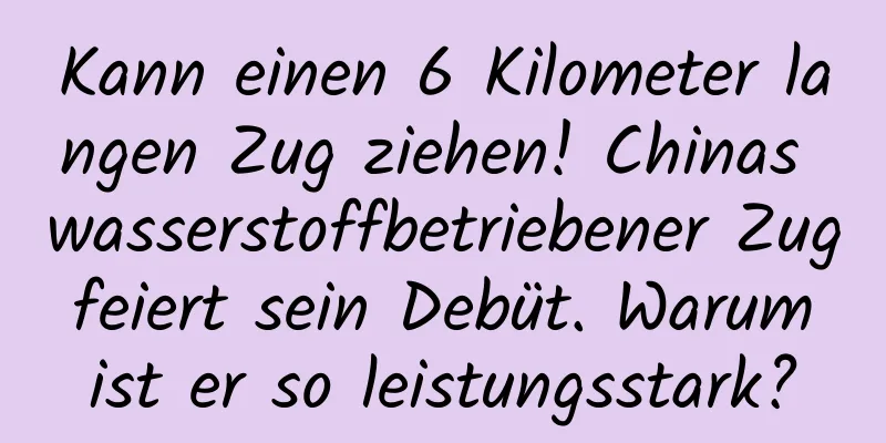 Kann einen 6 Kilometer langen Zug ziehen! Chinas wasserstoffbetriebener Zug feiert sein Debüt. Warum ist er so leistungsstark?