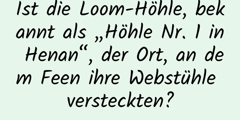 Ist die Loom-Höhle, bekannt als „Höhle Nr. 1 in Henan“, der Ort, an dem Feen ihre Webstühle versteckten?