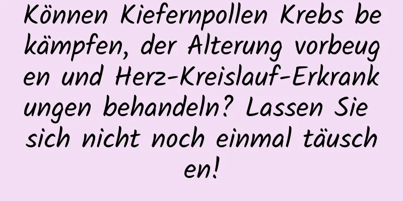 Können Kiefernpollen Krebs bekämpfen, der Alterung vorbeugen und Herz-Kreislauf-Erkrankungen behandeln? Lassen Sie sich nicht noch einmal täuschen!