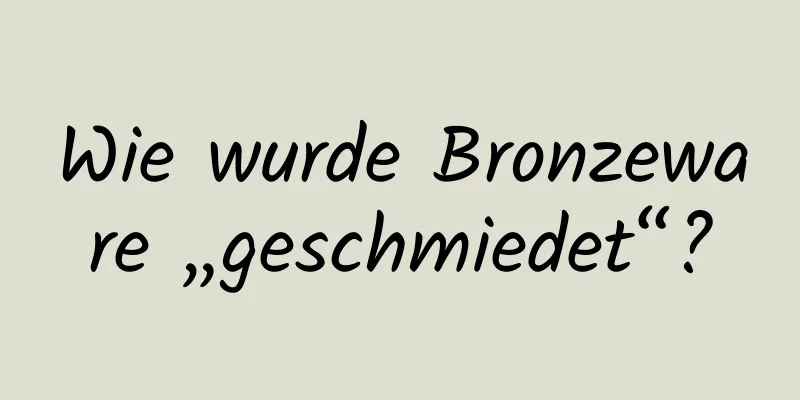 Wie wurde Bronzeware „geschmiedet“?