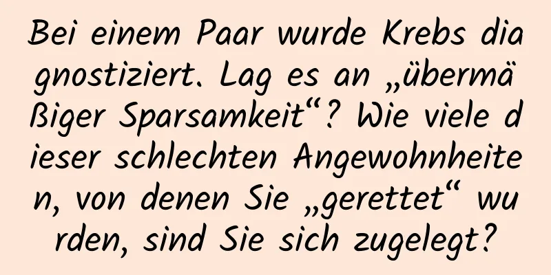 Bei einem Paar wurde Krebs diagnostiziert. Lag es an „übermäßiger Sparsamkeit“? Wie viele dieser schlechten Angewohnheiten, von denen Sie „gerettet“ wurden, sind Sie sich zugelegt?