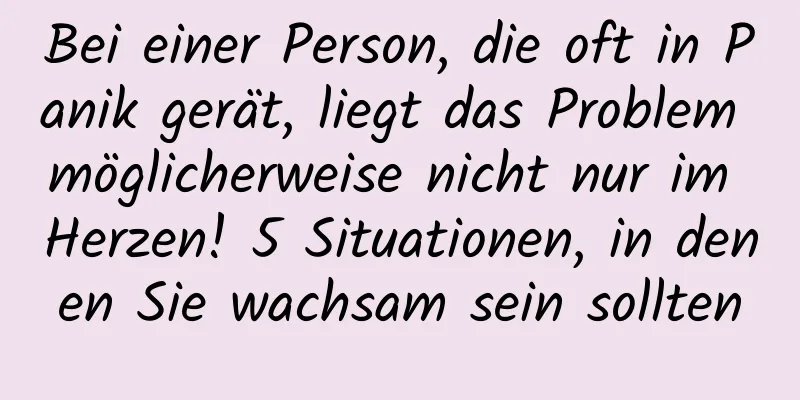 Bei einer Person, die oft in Panik gerät, liegt das Problem möglicherweise nicht nur im Herzen! 5 Situationen, in denen Sie wachsam sein sollten
