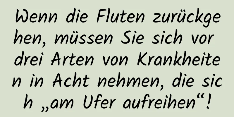 Wenn die Fluten zurückgehen, müssen Sie sich vor drei Arten von Krankheiten in Acht nehmen, die sich „am Ufer aufreihen“!