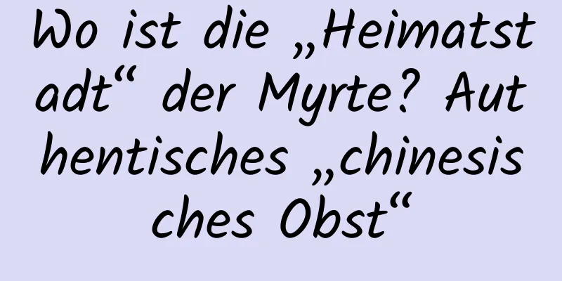 Wo ist die „Heimatstadt“ der Myrte? Authentisches „chinesisches Obst“