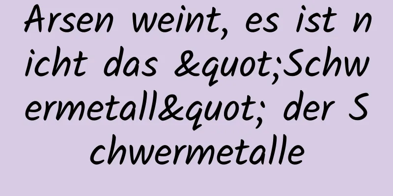Arsen weint, es ist nicht das "Schwermetall" der Schwermetalle