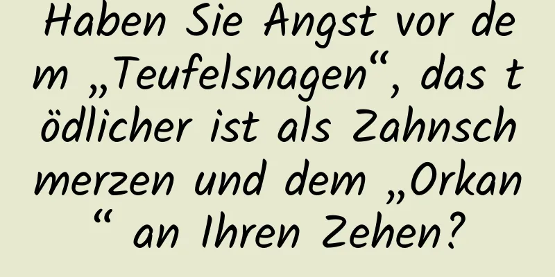 Haben Sie Angst vor dem „Teufelsnagen“, das tödlicher ist als Zahnschmerzen und dem „Orkan“ an Ihren Zehen?