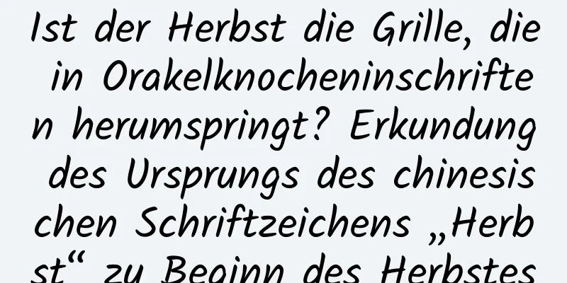 Ist der Herbst die Grille, die in Orakelknocheninschriften herumspringt? Erkundung des Ursprungs des chinesischen Schriftzeichens „Herbst“ zu Beginn des Herbstes