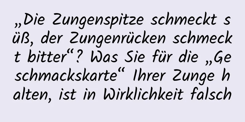 „Die Zungenspitze schmeckt süß, der Zungenrücken schmeckt bitter“? Was Sie für die „Geschmackskarte“ Ihrer Zunge halten, ist in Wirklichkeit falsch