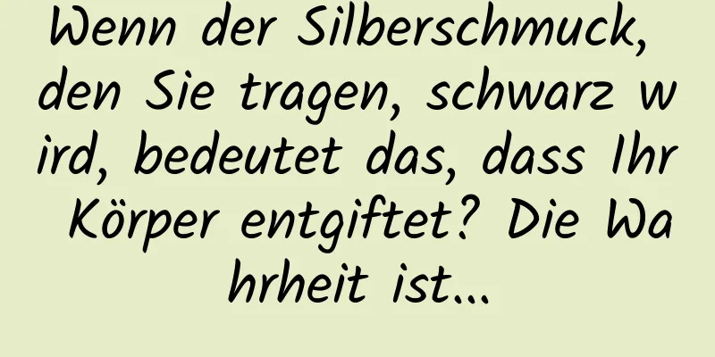 Wenn der Silberschmuck, den Sie tragen, schwarz wird, bedeutet das, dass Ihr Körper entgiftet? Die Wahrheit ist...