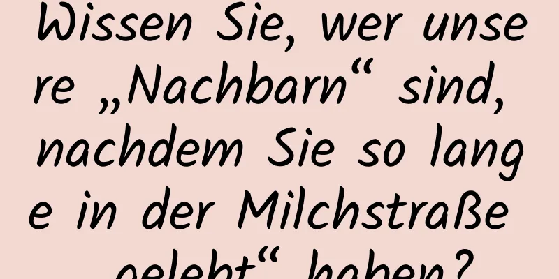 Wissen Sie, wer unsere „Nachbarn“ sind, nachdem Sie so lange in der Milchstraße „gelebt“ haben?