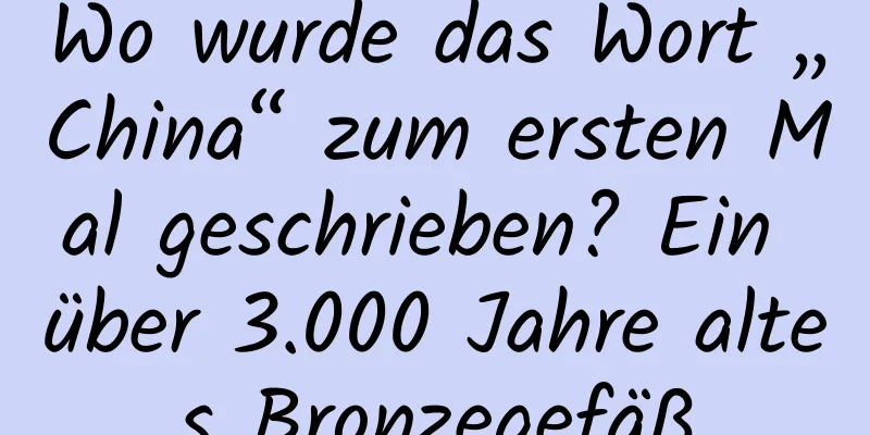 Wo wurde das Wort „China“ zum ersten Mal geschrieben? Ein über 3.000 Jahre altes Bronzegefäß